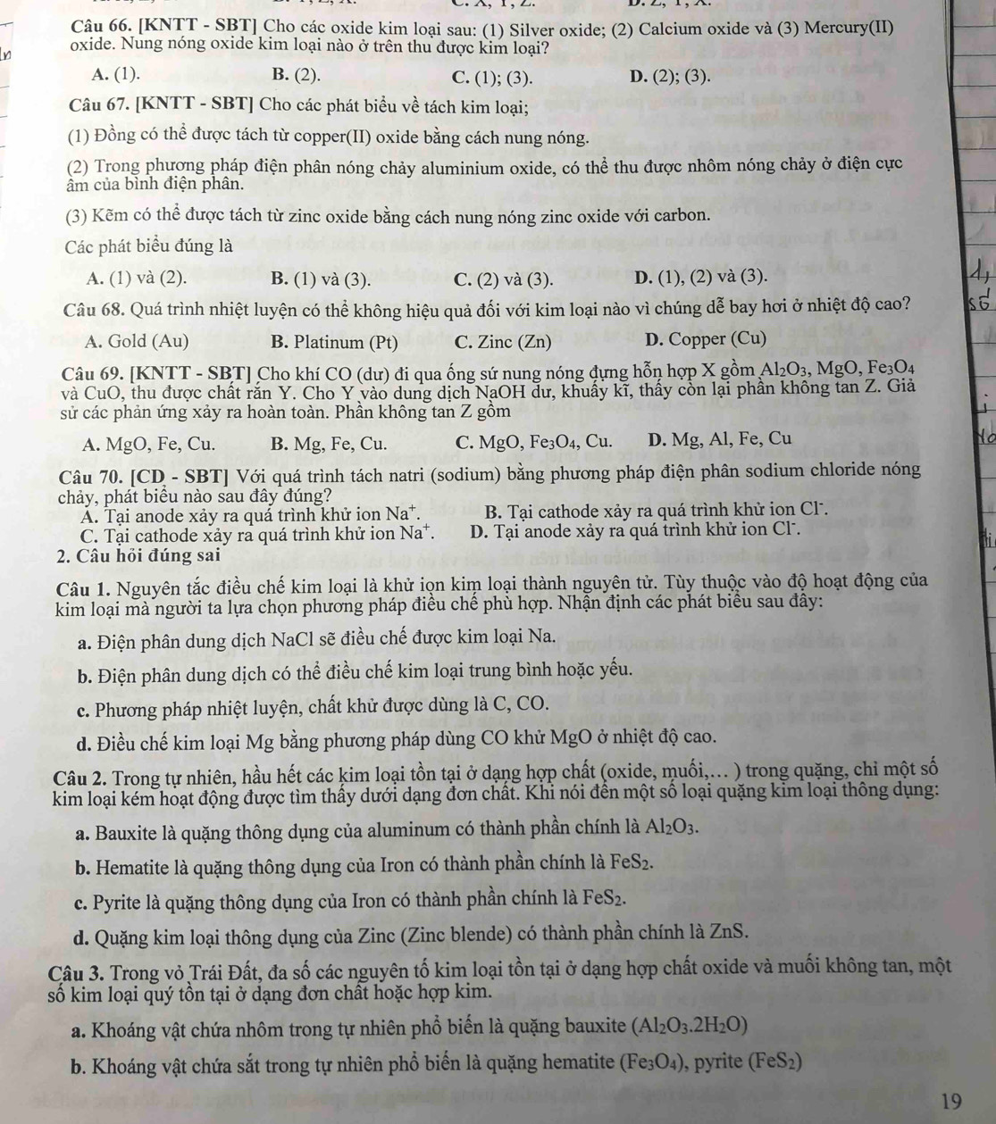 [KNTT - SBT] Cho các oxide kim loại sau: (1) Silver oxide; (2) Calcium oxide và (3) Mercury(II)
oxide. Nung nóng oxide kim loại nào ở trên thu được kim loại?
A. (1). B. (2). C. (1); (3). D. (2); (3).
Câu 67. [KNTT - SBT] Cho các phát biểu về tách kim loại;
(1) Đồng có thể được tách từ copper(II) oxide bằng cách nung nóng.
(2) Trong phương pháp điện phân nóng chảy aluminium oxide, có thể thu được nhôm nóng chảy ở điện cực
ẩm của bình điện phân.
(3) Kẽm có thể được tách từ zinc oxide bằng cách nung nóng zinc oxide với carbon.
Các phát biểu đúng là
A. (1) và (2). B. (1) và (3). C. (2) và (3). D. (1), (2) và (3).
Câu 68. Quá trình nhiệt luyện có thể không hiệu quả đối với kim loại nào vì chúng dễ bay hơi ở nhiệt độ cao?
A. Gold (Au) B. Platinum (Pt) C. Zinc (Zn) D. Copper (Cu)
Câu 69. [KNTT - SBT] Cho khí CO (dư) đi qua ống sứ nung nóng đựng hỗn hợp X gồm Al_2O_3,MgO,Fe_3O_4
và CuO, thu được chất rắn Y. Cho Y vào dung dịch NaOH dư, khuấy kĩ, thấy còn lại phần không tan Z. Giả
sử các phản ứng xảy ra hoàn toàn. Phần không tan Z gồm
A. MgO, Fe, Cu. B. Mg, Fe, Cu. C. MgO,Fe_3O_4,Cu. D. Mg, Al, Fe, Cu
Câu 70. [CD - SBT] Với quá trình tách natri (sodium) bằng phương pháp điện phân sodium chloride nóng
chảy, phát biểu nào sau đây đúng?
A. Tại anode xảy ra quá trình khử ion Na^+ B. Tại cathode xảy ra quá trình khử ion Cl.
C. Tại cathode xảy ra quá trình khử ion Na^+ D. Tại anode xảy ra quá trình khử ion Cl.
2. Câu hỏi đúng sai
Câu 1. Nguyên tắc điều chế kim loại là khử iọn kim loại thành nguyên tử. Tùy thuộc vào độ hoạt động của
kim loại mà người ta lựa chọn phương pháp điều chế phù hợp. Nhận định các phát biểu sau đây:
a. Điện phân dung dịch NaCl sẽ điều chế được kim loại Na.
b. Điện phân dung dịch có thể điều chế kim loại trung bình hoặc yếu.
c. Phương pháp nhiệt luyện, chất khử được dùng là C, CO.
d. Điều chế kim loại Mg bằng phương pháp dùng CO khử MgO ở nhiệt độ cao.
Câu 2. Trong tự nhiên, hầu hết các kim loại tồn tại ở dạng hợp chất (oxide, muối,... ) trong quặng, chỉ một số
kim loại kém hoạt động được tìm thấy dưới dạng đơn chất. Khi nói đền một số loại quặng kim loại thông dụng:
a. Bauxite là quặng thông dụng của aluminum có thành phần chính là Al_2O_3.
b. Hematite là quặng thông dụng của Iron có thành phần chính là FeS_2.
c. Pyrite là quặng thông dụng của Iron có thành phần chính là FeS_2.
d. Quặng kim loại thông dụng của Zinc (Zinc blende) có thành phần chính là ZnS.
Câu 3. Trong vỏ Trái Đất, đa số các nguyên tố kim loại tồn tại ở dạng hợp chất oxide và muối không tan, một
số kim loại quý tồn tại ở dạng đơn chất hoặc hợp kim.
a. Khoáng vật chứa nhôm trong tự nhiên phổ biến là quặng bauxite (Al_2O_3.2H_2O)
b. Khoáng vật chứa sắt trong tự nhiên phổ biển là quặng hematite (Fe_3O_4) , pyrite (FeS_2)
19
