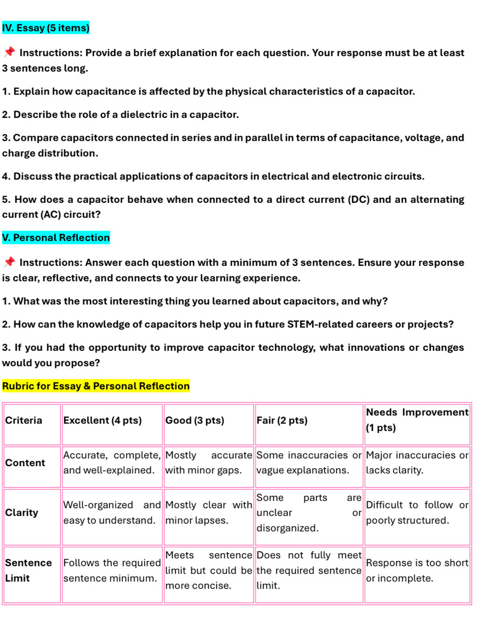 Essay (5 items)
Instructions: Provide a brief explanation for each question. Your response must be at least
3 sentences long.
1. Explain how capacitance is affected by the physical characteristics of a capacitor.
2. Describe the role of a dielectric in a capacitor.
3. Compare capacitors connected in series and in parallel in terms of capacitance, voltage, and
charge distribution.
4. Discuss the practical applications of capacitors in electrical and electronic circuits.
5. How does a capacitor behave when connected to a direct current (DC) and an alternating
current (AC) circuit?
V. Personal Reflection
Instructions: Answer each question with a minimum of 3 sentences. Ensure your response
is clear, reflective, and connects to your learning experience.
1. What was the most interesting thing you learned about capacitors, and why?
2. How can the knowledge of capacitors help you in future STEM-related careers or projects?
3. If you had the opportunity to improve capacitor technology, what innovations or changes
would you propose?
Rubric for Essay & Personal Reflection
C
C
C
S
Li