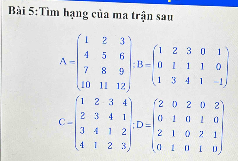 Tìm hạng của ma trận sau
A=beginpmatrix 1&2&3 4&5&6 7&8&9 10&11&12endpmatrix; B=beginpmatrix 1&2&3&0&1 0&1&1&0 1&3&4&1&-1endpmatrix
C=beginpmatrix 1&2&3&4 2&3&4&1 3&4&1&2 4&1&2&3endpmatrix , D=beginpmatrix 2&0&2&0&2 0&1&0&1&0 2&1&0&2&1 0&1&0&1&0endpmatrix