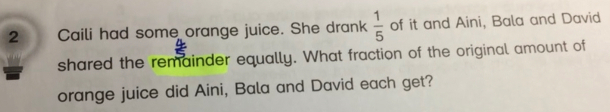 Caili had some orange juice. She drank  1/5  of it and Aini, Bala and David 
shared the remainder equally. What fraction of the original amount of 
orange juice did Aini, Bala and David each get?