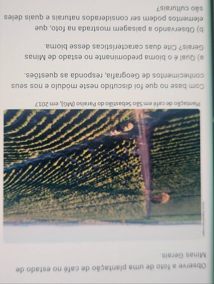 Observe a foto de uma plantação de café no estado de 
Minas Gerais. 
Plantação de café em São Sebastião do Paraíso (MG), em 2017 
Com base no que foi discutido neste módulo e nos seus 
conhecimentos de Geografia, responda as questões. 
a) Qual é o bioma predominante no estado de Minas 
Gerais? Cite duas características desse bioma. 
b) Observando a paisagem mostrada na foto, que 
elementos podem ser considerados naturais e quais deles 
são culturais?