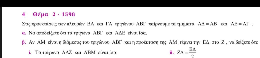 4 Θέμα 2 - 1598
Στις προεκτάσεις των πλευρών ΒΑ και ΓΑ τριγώνου ΑΒΓ παίρνουμε τα τμήματα A△ =AB Kαι AE=AGamma. 
α. Να αποδείξετε ότι τα τρίγωνα ΑΒΓ και ΑΔΕ είναι ίσα. 
β. Αν ΑΜ είναιη διάμεσος του τριγώνου ΑΒΓ και η προέκταση της ΑΜ τέμνει την ΕΔ στο Ζ , να δείξετε ότι: 
i. Τα τρίγωνα ΑΔΖ και ΑΒΜ είναι ίσα. i. Z△ = E△ /2 