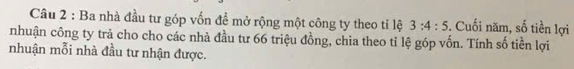 Ba nhà đầu tư góp vốn đề mở rộng một công ty theo tỉ lệ 3:4:5. Cuối năm, số tiền lợi 
nhuận công ty trả cho cho các nhà đầu tư 66 triệu đồng, chia theo tỉ lệ góp vốn. Tính số tiền lợi 
nhuận mỗi nhà đầu tư nhận được.