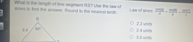 What is the length of line segment RS? Use the law of
sines to find the answer. Round to the nearest tenth. Law of sines:  sin (A)/a = sin (B)/b = sin (C)/c 
2.2 units
2.4 units
3.0 units