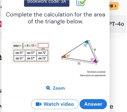 Bookwork code: 3A
IS >
Complete the calculation for the area
of the triangle below. ³T-40
area= 1/2 * 9* 11* □
cos 51° cos 57° cos 72°
sin 51° sin 57° sin 72°
Not drawn accurately
Values given are approximate
Zoom
Watch video Answer e