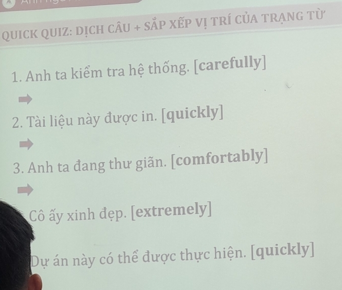 QuiCK QUIZ: dịch câu + SắP Xếp Vị trí củA trạng từ 
1. Anh ta kiểm tra hệ thống. [carefully] 
2. Tài liệu này được in. [quickly] 
3. Anh ta đang thư giãn. [comfortably] 
Cô ấy xinh đẹp. [extremely] 
Dự án này có thể được thực hiện. [quickly]