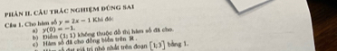 Phân II Cầu trác nghiệm đùng sai 
Câu 1. Cho hàm số y=2x-1 Khi đó
y(0)=-1. không thuộc đồ thị hàm số đã cho
(1,1)
bộ Diễ c) Háms số đã cho đồng biên trên St ố dạt vế tri nhà nhất trên đoạn [1,3] bàng 1.