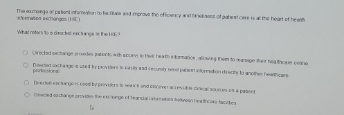 The exchange of patient information to facilitate and improve the efficiency and timeliness of patient care is at the heart of health
information exchanges (HIE)
What refers to a directed exchange in the HIE?
Directed exchange provides patients with access to their health information, allowing them to manage their healthcare online
Directed exchange is used by providers to easily and securely send patient information directly to another healthcare
professional.
Directed exchange is used by providers t0 search and discover accessible clinical sources on a pabent
Directed exchange provides the exchange of financial information beween healthcare faciaties