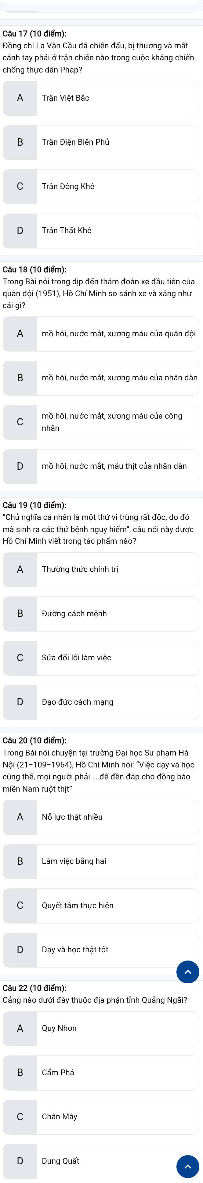 cánh tay phải ở trận chiến nào trong cuộc kháng chiến
chống thực dân Pháp?
A Trận Việt Bắc
Trận Điện Biên Phủ
C Trận Đông Khê
n
Câu 18 (10 điểm):
Trong Bài nói trong dịp đến thăm đoàn xe đầu tiên của
quân đội (1951), Hồ Chí Minh so sánh xe và xăng như
cái gì?
A
B
mồ hôi, nước mắt, xương máu của công
C nhân
mồ hôi, nước mắt, máu thit của nhân dân
Câu 19 (10 điểm):
'Chủ nghĩa cá nhân là một thứ vi trùng rất độc, do đó
mà sinh ra các thứ bệnh nguy hiểm", câu nói này được
Hồ Chí Minh viết trong tác phẩm nào?
A
B Đường cách mệnh
C Sửa đổi lối làm việc
Đạo đức cách mạng
Câu 20 (10 điểm):
Trong Bài nói chuyện tại trường Đại học Sư phạm Hà
(Nội (21-109-1964), Hồ Chí Minh nói: "Việc day và học
tcũng thế, mọi người phải ... để đền đáp cho đồng bào
miền Nam ruột thịt''
Nỗ lực thật nhiều
Làm việc bằng hai
Quyết tâm thực hiện
Dạy và học thật tốt
Cáng nào dưới đây thuộc địa phận tỉnh Quảng Ngãi?
A Quy Nhơn
Cẩm Phả
Chân Mây
Dung Quất