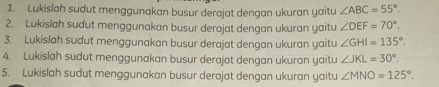 Lukislah sudut menggunakan busur derajat dengan ukuran yaitu ∠ ABC=55°. 
2. Lukislah sudut menggunakan busur derajat dengan ukuran yaitu ∠ DEF=70°. 
3. Lukislah sudut menggunakan busur derajat dengan ukuran yaitu ∠ GHI=135°. 
4. Lukislah sudut menggunakan busur derajat dengan ukuran yaitu ∠ JKL=30°. 
5. Lukislah sudut menggunakan busur derajat dengan ukuran yaitu ∠ MNO=125°.