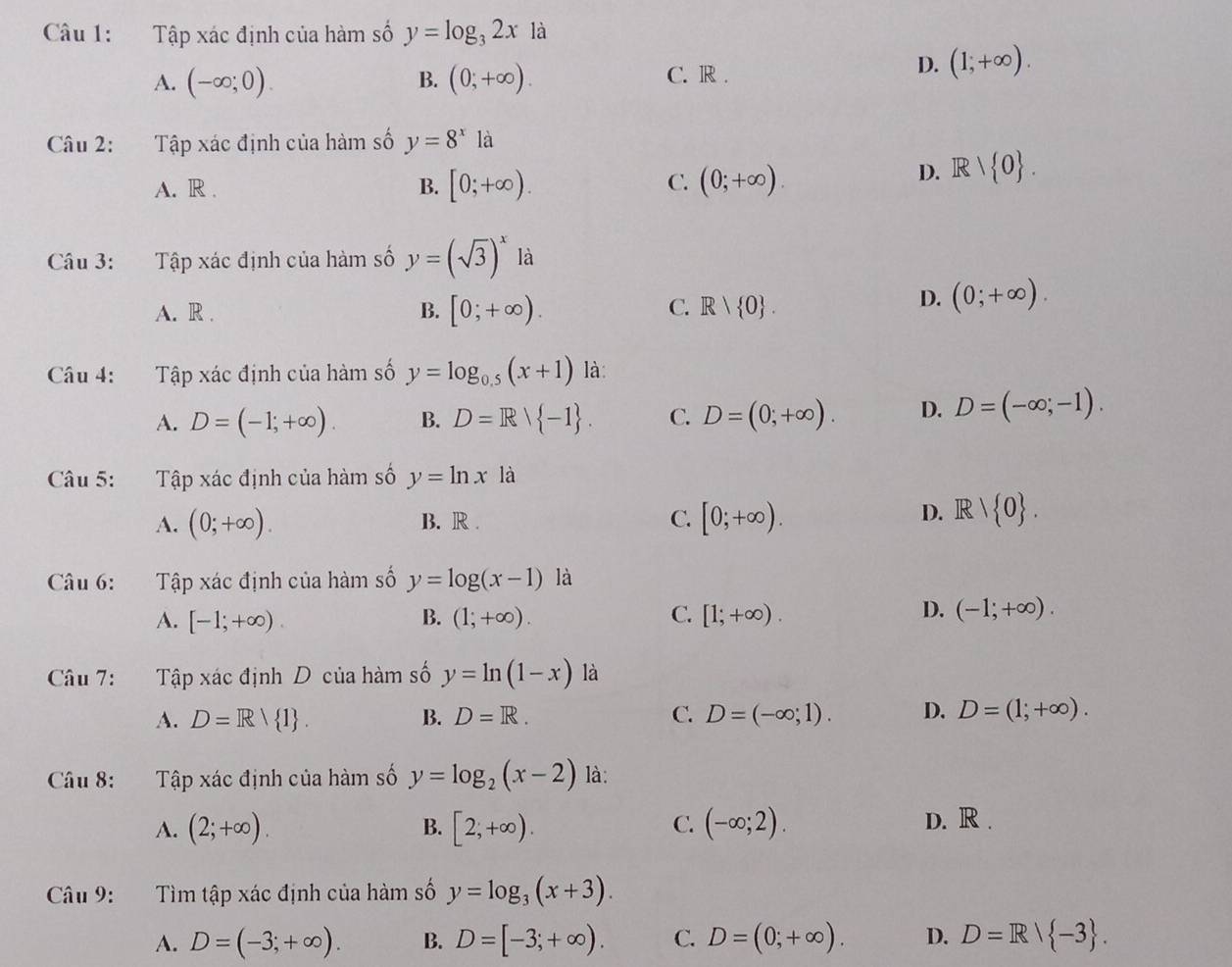 Tập xác định của hàm số y=log _32x là
A. (-∈fty ;0). B. (0;+∈fty ). C. R .
D. (1;+∈fty ).
Câu 2: Tập xác định của hàm số y=8^x là
A. R .
C.
B. [0;+∈fty ). (0;+∈fty ).
D. Rvee  0 .
Câu 3: Tập xác định của hàm số y=(sqrt(3))^x là
B.
C.
A. R . [0;+∈fty ). R| 0 .
D. (0;+∈fty ).
Câu 4: Tập xác định của hàm số y=log _0.5(x+1) là:
A. D=(-1;+∈fty ). B. D=R| -1 . C. D=(0;+∈fty ). D. D=(-∈fty ;-1).
Câu 5: Tập xác định của hàm số y=ln x là
A. (0;+∈fty ). B. R . C. [0;+∈fty ).
D. Rvee  0 .
Câu 6: Tập xác định của hàm số y=log (x-1) là
D.
A. [-1;+∈fty ). B. (1;+∈fty ). C. [1;+∈fty ). (-1;+∈fty ).
Câu 7: Tập xác định D của hàm số y=ln (1-x) là
A. D=R/ 1 . B. D=R. C. D=(-∈fty ;1). D. D=(1;+∈fty ).
Câu 8: Tập xác định của hàm số y=log _2(x-2) là:
A. (2;+∈fty ). B. [2,+∈fty ). C. (-∈fty ;2). D. R .
Câu 9:  Tìm tập xác định của hàm số y=log _3(x+3).
A. D=(-3;+∈fty ). B. D=[-3;+∈fty ). C. D=(0;+∈fty ). D. D=R/ -3 .