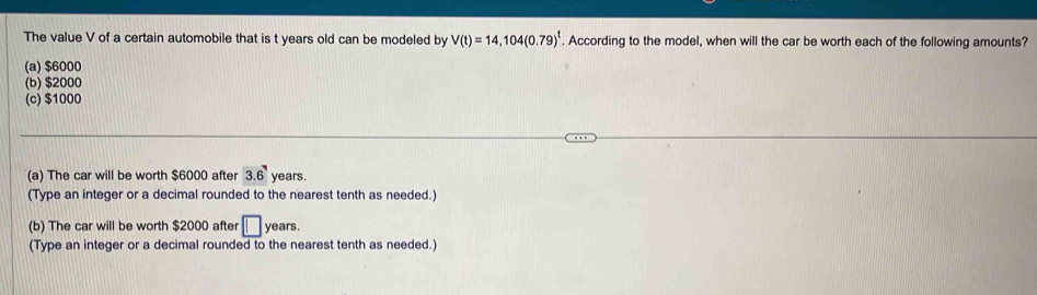 The value V of a certain automobile that is t years old can be modeled by V(t)=14,104(0.79)^t. According to the model, when will the car be worth each of the following amounts?
(a) $6000
(b) $2000
(c) $1000
(a) The car will be worth $6000 after 3.6 years.
(Type an integer or a decimal rounded to the nearest tenth as needed.)
(b) The car will be worth $2000 after □ : ean 
(Type an integer or a decimal rounded to the nearest tenth as needed.)