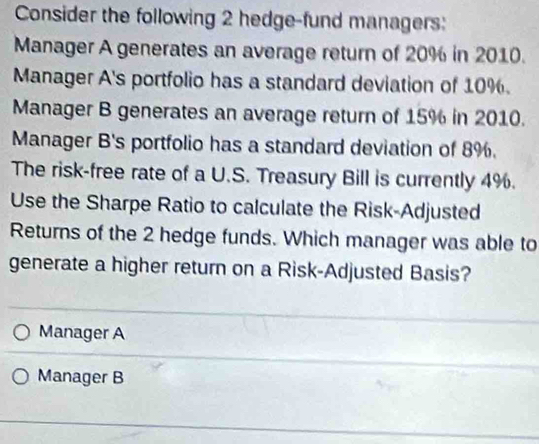 Consider the following 2 hedge-fund managers:
Manager A generates an average return of 20% in 2010.
Manager A's portfolio has a standard deviation of 10%.
Manager B generates an average return of 15% in 2010.
Manager B's portfolio has a standard deviation of 8%.
The risk-free rate of a U.S. Treasury Bill is currently 4%.
Use the Sharpe Ratio to calculate the Risk-Adjusted
Returns of the 2 hedge funds. Which manager was able to
generate a higher return on a Risk-Adjusted Basis?
Manager A
Manager B