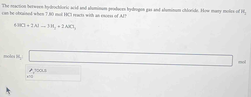 The reaction between hydrochloric acid and aluminum produces hydrogen gas and aluminum chloride. How many moles of H_2
can be obtained when 7.80 mol HCl reacts with an excess of Al?
6HCl+2Alto 3H_2+2AlCl_3
moles H_2 : 
mol 
TOOLS
* 10^y □   □ /□    □ /□  