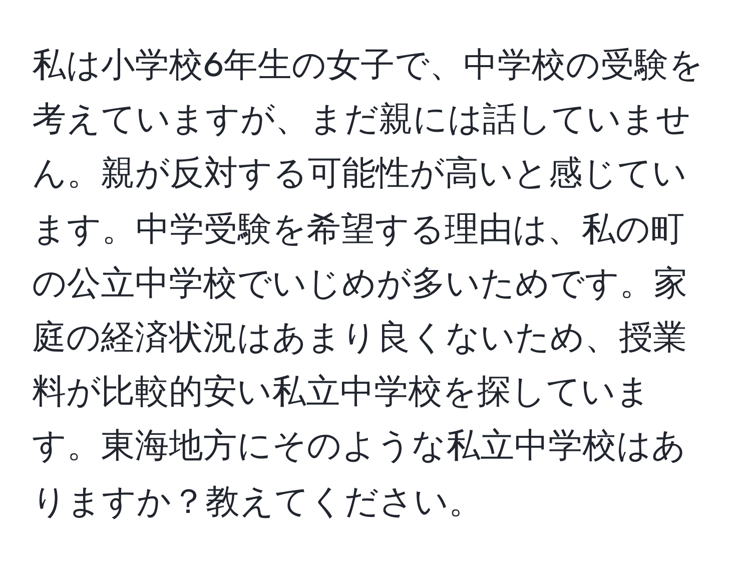 私は小学校6年生の女子で、中学校の受験を考えていますが、まだ親には話していません。親が反対する可能性が高いと感じています。中学受験を希望する理由は、私の町の公立中学校でいじめが多いためです。家庭の経済状況はあまり良くないため、授業料が比較的安い私立中学校を探しています。東海地方にそのような私立中学校はありますか？教えてください。