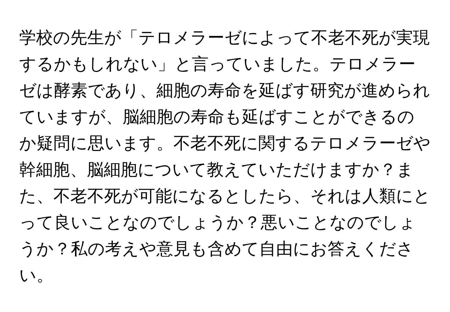 学校の先生が「テロメラーゼによって不老不死が実現するかもしれない」と言っていました。テロメラーゼは酵素であり、細胞の寿命を延ばす研究が進められていますが、脳細胞の寿命も延ばすことができるのか疑問に思います。不老不死に関するテロメラーゼや幹細胞、脳細胞について教えていただけますか？また、不老不死が可能になるとしたら、それは人類にとって良いことなのでしょうか？悪いことなのでしょうか？私の考えや意見も含めて自由にお答えください。