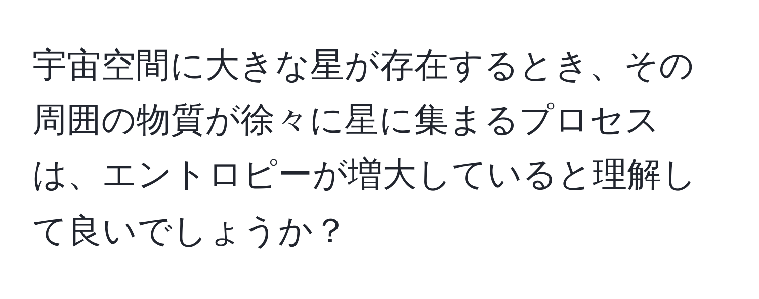 宇宙空間に大きな星が存在するとき、その周囲の物質が徐々に星に集まるプロセスは、エントロピーが増大していると理解して良いでしょうか？