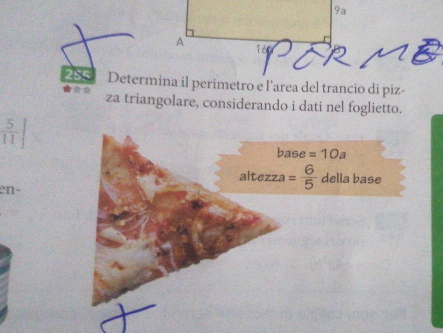 9a 
A 
16 
255 Determina il perimetro e l’area del trancio di piz- 
za triangolare, considerando i dati nel foglietto.
 5/11 ]
base =10a
altezza = 6/5  della base 
en-