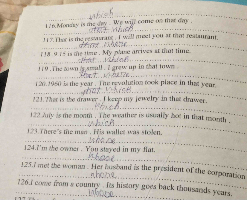 Monday is the day. We will come on that day. 
117.That is the restaurant . I will meet you at that restaurant.
118 .9.15 is the time . My plane arrives at that time. 
119 .The town is small . I grew up in that town . 
120.1960 is the year. The revolution took place in that year. 
121.That is the drawer . I keep my jewelry in that drawer. 
122.July is the month. The weather is usually hot in that month . 
123.There’s the man . His wallet was stolen. 
124.I’m the owner . You stayed in my flat. 
125.I met the woman . Her husband is the president of the corporation 
126.I come from a country . Its history goes back thousands years.