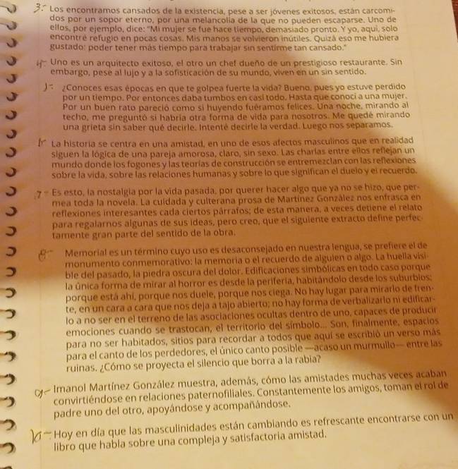 3º Los encontramos cansados de la existencia, pese a ser jóvenes exitosos, están carcomi-
dos por un sopor eterno, por una melancolía de la que no pueden escaparse. Uno de
ellos, por ejemplo, dice: "Mi mujer se fue hace tiempo, demasiado pronto. Y yo, aqui, solo
encontré refugio en pocas cosas. Mis manos se volvieron inútiles. Quizá eso me hubiera
gustado: poder tener más tiempo para trabajar sin sentirme tan cansado."
Uno es un arquitecto exitoso, el otro un chef dueño de un prestigioso restaurante. Sin
embargo, pesé al lujo y a la sofisticación de su mundo, viven en un sin sentido.
 ¿Conoces esas épocas en que te golpea fuerte la vida? Bueno, pues yo estuve perdido
por un tiempo. Por entonces daba tumbos en cásí todo. Hasta que conoci a una mujer.
Por un buen rato pareció como si huyendo fuéramos felices. Una noche, mirando al
techo, me preguntó si habria otra forma de vida para nosotros. Me quedé mirando
una grieta sin saber qué decirle. Intenté decirle la verdad. Luego nos separamos.
La historía se centra en una amistad, en uno de esos afectos masculinos que en realidad
siguen la lógica de una pareja amorosa, claro, sin sexo. Las charlas entre ellos reflejan un
mundo donde los fogones y las teorías de construcción se entremezcian con las reflexiones
sobre la vida, sobre las relaciones humanas y sobre lo que significan el duelo y el recuerdo.
7 - Es esto, la nostalgia por la vida pasada, por querer hacer algo que ya no se hizo, que per-
mea toda la novela. La cuídada y culterana prosa de Martínez González nos enfrasca en
reflexiones interesantes cada ciertos párrafos; de esta manera, a veces detiene el relato
para regalarnos algunas de sus ideas, pero creo, que el siguiente extracto define perfec
tamente gran parte del sentido de la obra.
Memorial es un término cuyo uso es desaconsejado en nuestra lengua, se prefiere el de
monumento conmemorativo: la memoria o el recuerdo de alguien o algo. La huella visi
ble del pasado, la piedra oscura del dolor. Edificaciones simbólicas en todo caso porque
la única forma de mirar al horror es desde la periferia, habitándolo desde los suburbios;
porque está ahí, porque nos duele, porque nos ciega. No hay lugar para mirarlo de fren-
te, en un cara a cara que nos deja a tajo abierto; no hay forma de verbalizarlo ni edificar-
lo a no ser en el terreno de las asociaciones ocultas dentro de uno, capaces de producir
emociones cuando se trastocan, el territorio del símbolo... Son, finalmente, espacios
para no ser habitados, sitios para recordar a todos que aquí se escribió un verso más
para el canto de los perdedores, el único canto posible —acaso un murmullo— entre las
ruinas. ¿Cómo se proyecta el silencio que borra a la rabia?
Imanol Martínez González muestra, además, cómo las amistades muchas veces acaban
convirtiéndose en relaciones paternofiliales. Constantemente los amigos, toman el rol de
padre uno del otro, apoyándose y acompañándose.
''' y en día que las masculinidades están cambiando es refrescante encontrarse con un
libro que habla sobre una compleja y satisfactoria amistad.