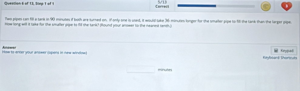 of 13, Step 1 of 1 Correct 5/13 3 
Two pipes can fill a tank in 90 minutes if both are turned on. If only one is used, it would take 36 minutes longer for the smaller pipe to fill the tank than the larger pipe. 
How long will it take for the smaller pipe to fill the tank? (Round your answer to the nearest tenth.) 
Answer 
How to enter your answer (opens in new window) Keypad 
Keyboard Shortcuts 
minutes