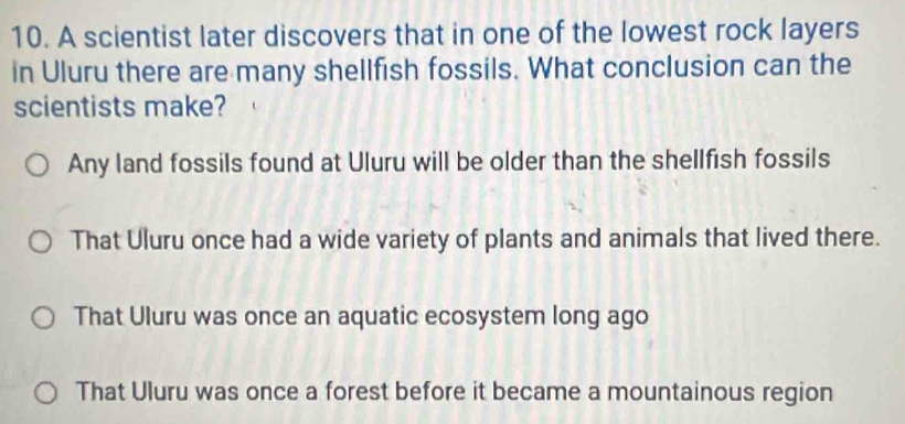 A scientist later discovers that in one of the lowest rock layers
in Uluru there are many shellfish fossils. What conclusion can the
scientists make?
Any land fossils found at Uluru will be older than the shellfish fossils
That Uluru once had a wide variety of plants and animals that lived there.
That Uluru was once an aquatic ecosystem long ago
That Uluru was once a forest before it became a mountainous region