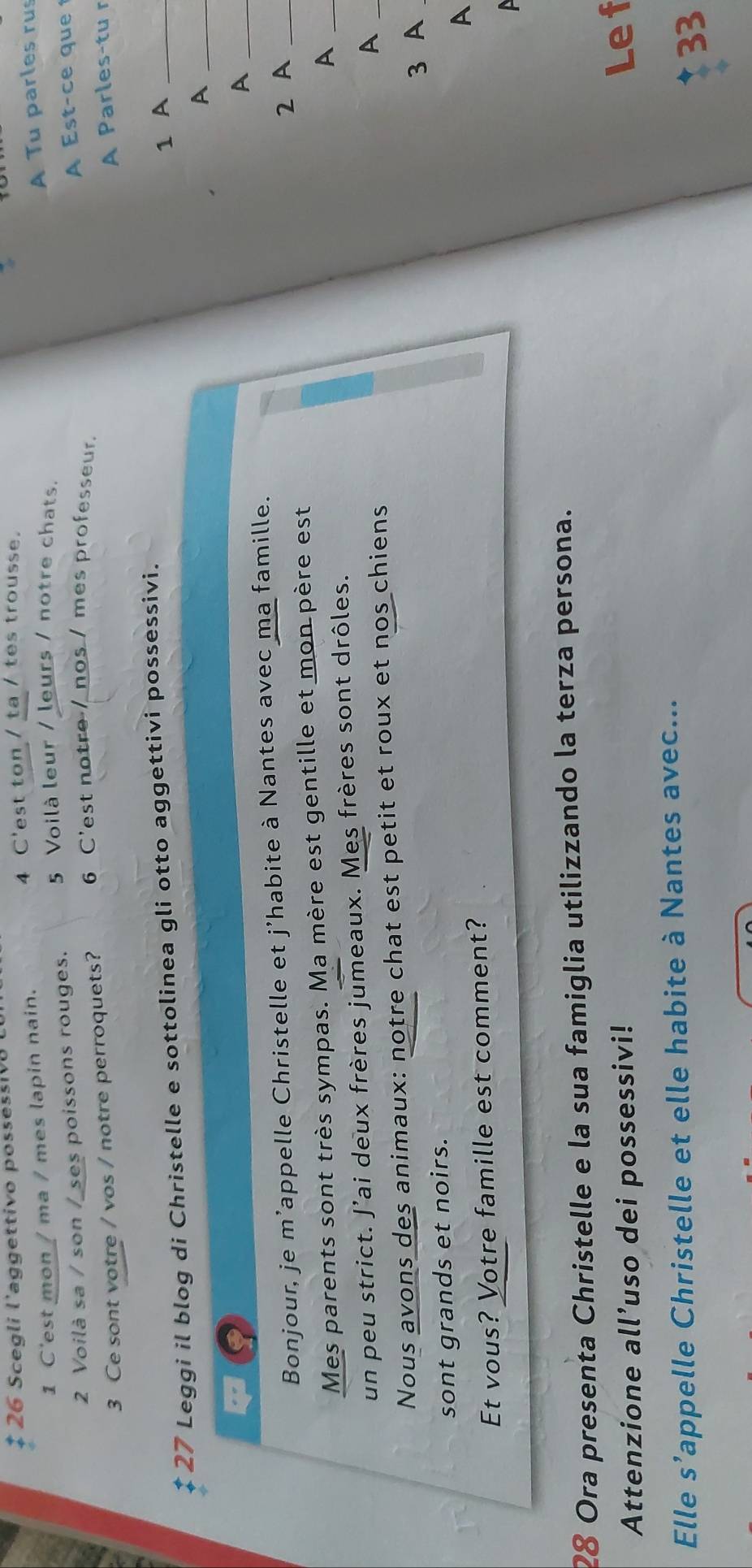 $ 26 Scegli l'aggettivo possessiv8 
4 C'est ton / ta / tes trousse. 
1 C'est mon / ma / mes lapin nain. 
A Tu parles rus 
5 Voilà leur / leurs / notre chats. 
2 Voilà sa / son / ses poissons rouges. 
A Est-ce que 1 
3 Ce sont votre / vos / notre perroquets? 6 C'est notre / nos / mes professeur. 
A Parles-tu r 
* 27 Leggi il blog di Christelle e sottolinea gli otto aggettivi possessivi. 
1 A_ 
_A 
_A 
Bonjour, je m’appelle Christelle et j’habite à Nantes avec ma famille. 
Mes parents sont très sympas. Ma mère est gentille et mon père est 2 A__ 
A 
un peu strict. J'ai deux frères jumeaux. Mes frères sont drôles. 
Nous avons des animaux: notre chat est petit et roux et nos chiens 
_A 
sont grands et noirs. 3 A 
A 
Et vous? Votre famille est comment? 
28 Ora presenta Christelle e la sua famiglia utilizzando la terza persona. 
Attenzione all’uso dei possessivi! 
Le f 
Elle s’appelle Christelle et elle habite à Nantes avec...
33