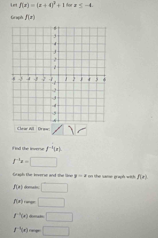 Let f(x)=(x+4)^2+1 for x≤ -4. 
Graph f(x)
Clear All Draw:
Find the inverse f^(-1)(x).
f^(-1)x=
Graph the inverse and the line y=x on the same graph with f(x).
f(x) domain: □
f(x) range: □
f^(-1)(x) domain: □
f^(-1)(x) range: □