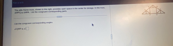 Fur2 】 of 
The attic frame truss, shown to the right, provides open space in the center for storage. In this truss, 
ΔRPQ @ AMNL. List the congruent corresponding parts. 
List the congruent corresponding angles
∠ c RF a ∠ □