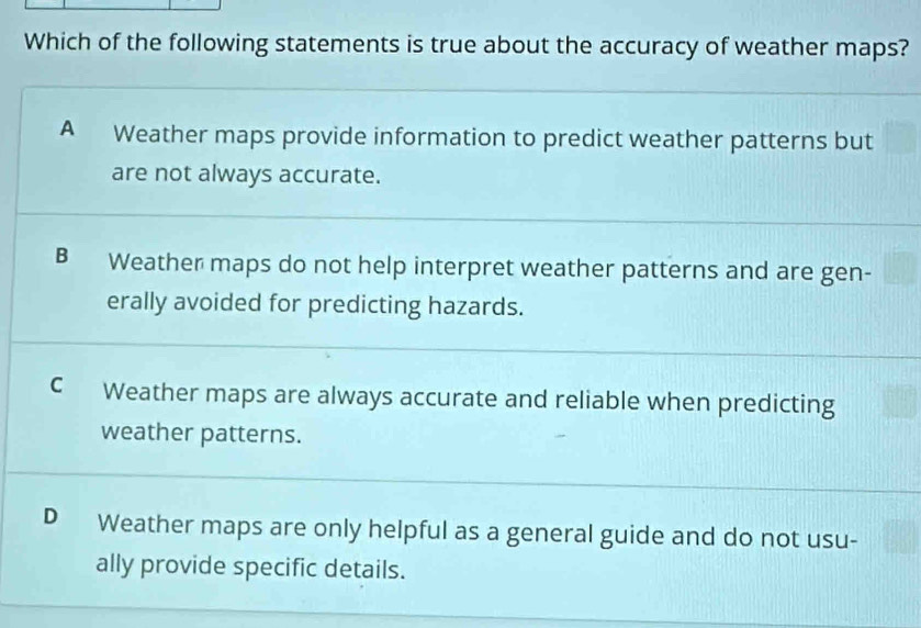 Which of the following statements is true about the accuracy of weather maps?
A Weather maps provide information to predict weather patterns but
are not always accurate.
B Weather maps do not help interpret weather patterns and are gen-
erally avoided for predicting hazards.
C Weather maps are always accurate and reliable when predicting
weather patterns.
D Weather maps are only helpful as a general guide and do not usu-
ally provide specific details.