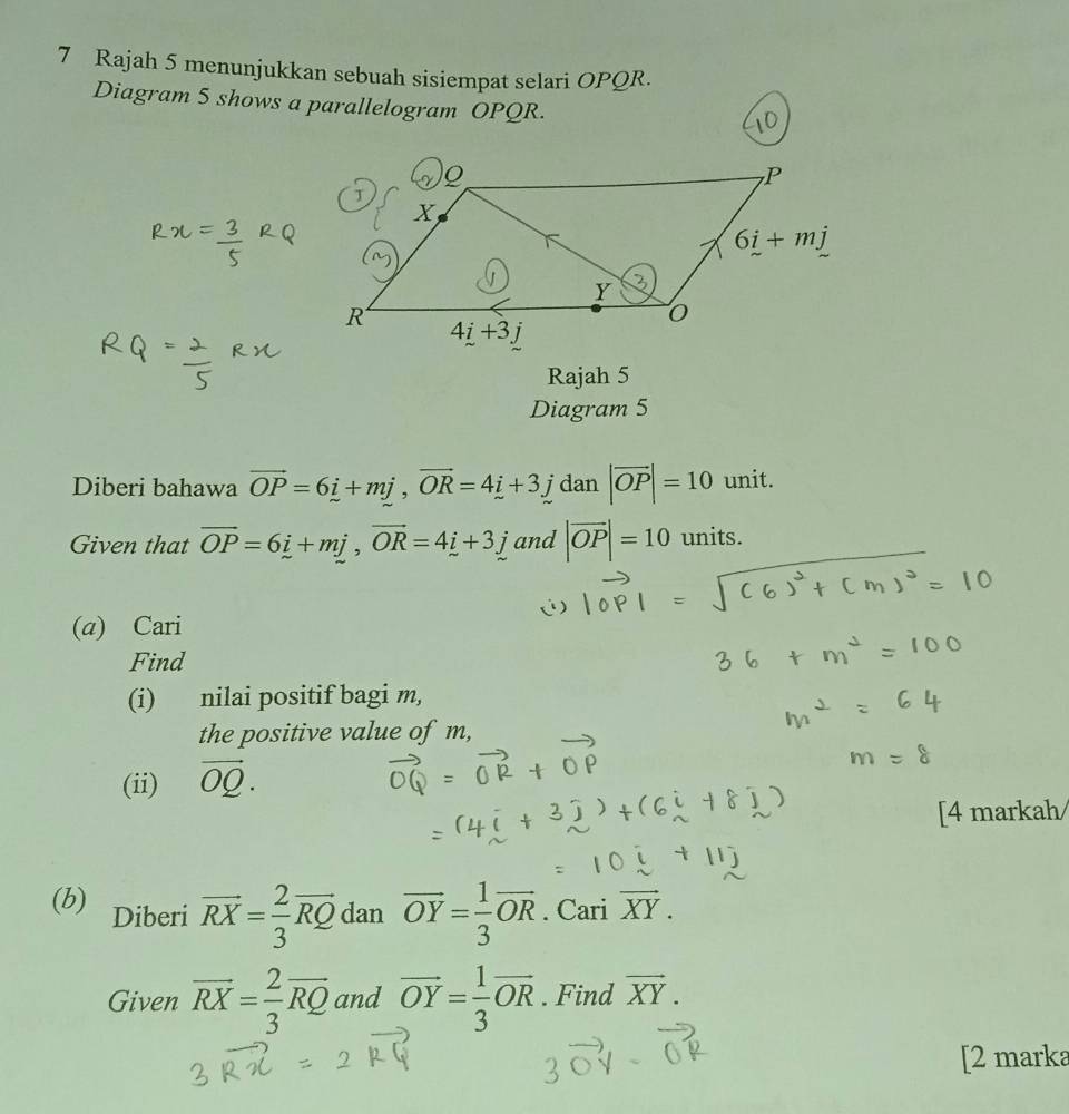 Rajah 5 menunjukkan sebuah sisiempat selari OPQR.
Diagram 5 shows a parallelogram OPQR.
Rajah 5
Diagram 5
Diberi bahawa vector OP=6i+mj,vector OR=4i+3j dan |vector OP|=10 unit.
Given that overline OP=6i+mj,vector OR=4i+3j and |vector OP|=10 units.
(a) Cari
Find
(i) nilai positif bagi m,
the positive value of m,
(ii) vector OQ.
[4 markah
(b) Diberi vector RX= 2/3 vector RQ dan overline OY= 1/3 overline OR. Cari vector XY.
Given overline RX= 2/3 overline RQ and vector OY= 1/3 vector OR. Find vector XY.
[2 marka