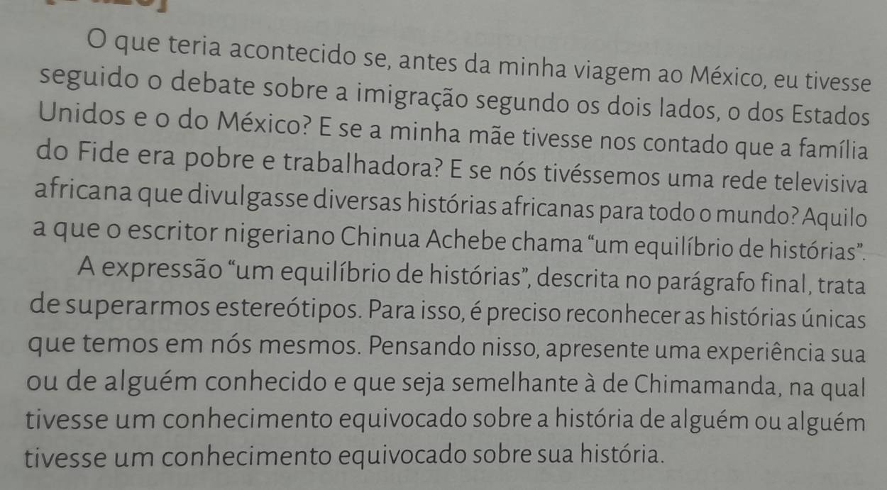 que teria acontecido se, antes da minha viagem ao México, eu tivesse 
seguido o debate sobre a imigração segundo os dois lados, o dos Estados 
Unidos e o do México? E se a minha mãe tivesse nos contado que a família 
do Fide era pobre e trabalhadora? E se nós tivéssemos uma rede televisiva 
africana que divulgasse diversas histórias africanas para todo o mundo? Aquilo 
a que o escritor nigeriano Chinua Achebe chama “um equilíbrio de histórias”. 
A expressão “um equilíbrio de histórias”, descrita no parágrafo final, trata 
de superarmos estereótipos. Para isso, é preciso reconhecer as histórias únicas 
que temos em nós mesmos. Pensando nisso, apresente uma experiência sua 
ou de alguém conhecido e que seja semelhante à de Chimamanda, na qual 
tivesse um conhecimento equivocado sobre a história de alguém ou alguém 
tivesse um conhecimento equivocado sobre sua história.