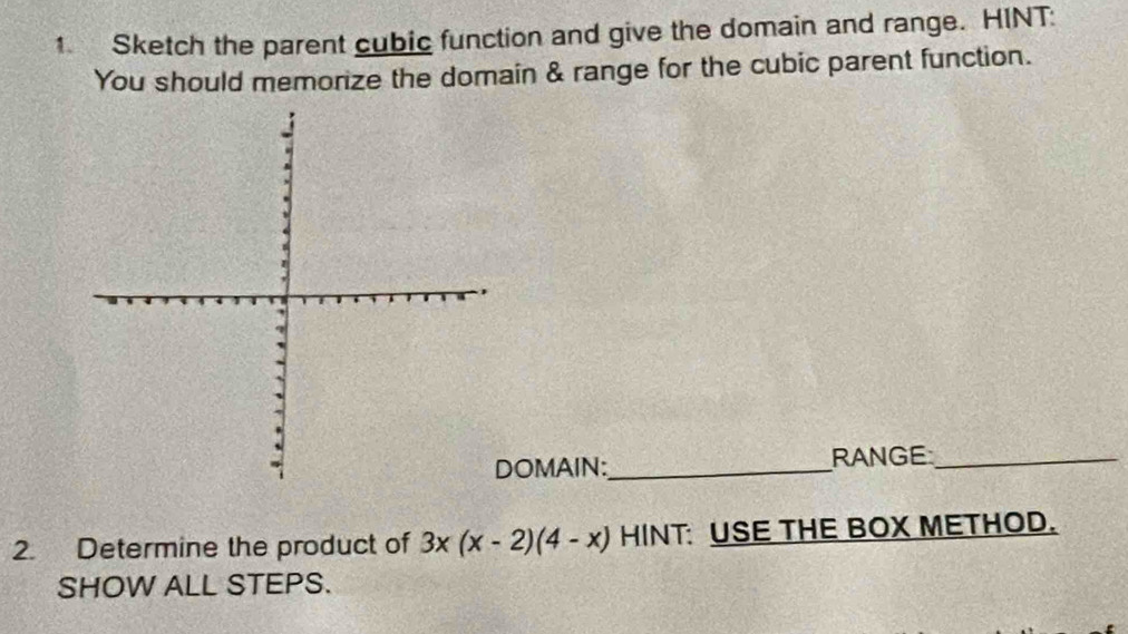 Sketch the parent cubic function and give the domain and range. HINT: 
You should memorize the domain & range for the cubic parent function. 
OMAIN:_ RANGE_ 
2. Determine the product of 3x(x-2)(4-x) HINT USE THE BOX METHOD. 
SHOW ALL STEPS.