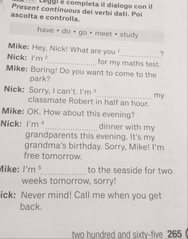 Leggie completa il dialogo con il 
Present continuous dei verbi dati. Poi 
ascolta e controlla. 
have · do ● go . meet • study 
Mike: Hey, Nick! What are you 
_? 
Nick: l'm^2 _ for my maths test. 
Mike: Boring! Do you want to come to the 
park? 
Nick: Sorry, I can't. l'm^3
_my 
classmate Robert in half an hour. 
Mike: OK. How about this evening? 
Nick: 1'm^4 _dinner with my 
grandparents this evening. It's my 
grandma’s birthday. Sorry, Mike! I'm 
free tomorrow. 
Mike: 1'm^5 _ to the seaside for two
weeks tomorrow, sorry! 
ick: Never mind! Call me when you get 
back. 
two hundred and sixty-five 265