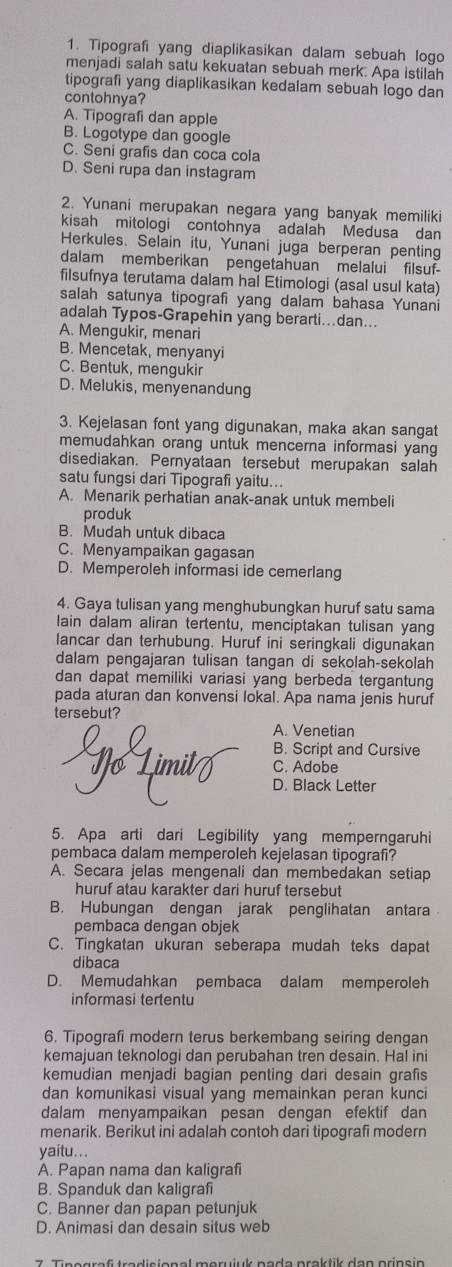 Tipografi yang diaplikasikan dalam sebuah logo
menjadi salah satu kekuatan sebuah merk. Apa istilah
tipografi yang diaplikasikan kedalam sebuah logo dan
contohnya?
A. Tipografi dan apple
B. Logotype dan google
C. Seni grafis dan coca cola
D. Seni rupa dan instagram
2. Yunani merupakan negara yang banyak memiliki
kisah mitologi contohnya adalah Medusa dan
Herkules. Selain itu, Yunani juga berperan penting
dalam memberikan pengetahuan melalui filsuf-
filsufnya terutama dalam hal Etimologi (asal usul kata)
salah satunya tipografi yang dalam bahasa Yunani
adalah Typos-Grapehin yang berarti...dan...
A. Mengukir, menari
B. Mencetak, menyanyi
C. Bentuk, mengukir
D. Melukis, menyenandung
3. Kejelasan font yang digunakan, maka akan sangat
memudahkan orang untuk mencerna informasi yang
disediakan. Pernyataan tersebut merupakan salah
satu fungsi dari Tipografi yaitu...
A. Menarik perhatian anak-anak untuk membeli
produk
B. Mudah untuk dibaca
C. Menyampaikan gagasan
D. Memperoleh informasi ide cemerlang
4. Gaya tulisan yang menghubungkan huruf satu sama
lain dalam aliran tertentu, menciptakan tulisan yang
lancar dan terhubung. Huruf ini seringkali digunakan
dalam pengajaran tulisan tangan di sekolah-sekolah
dan dapat memiliki variasi yang berbeda tergantung
pada aturan dan konvensi lokal. Apa nama jenis huruf
tersebut?
A. Venetian
B. Script and Cursive
C. Adobe
D. Black Letter
5. Apa arti dari Legibility yang memperngaruhi
pembaca dalam memperoleh kejelasan tipografi?
A. Secara jelas mengenali dan membedakan setiap
huruf atau karakter dari huruf tersebut
B. Hubungan dengan jarak penglihatan antara
pembaca dengan objek
C. Tingkatan ukuran seberapa mudah teks dapat
dibaca
D. Memudahkan pembaca dalam memperoleh
informasi tertentu
6. Tipografi modern terus berkembang seiring dengan
kemajuan teknologi dan perubahan tren desain. Hal ini
kemudian menjadi bagian penting dari desain grafis
dan komunikasi visual yang memainkan peran kunci
dalam menyampaikan pesan dengan efektif dan
menarik. Berikut ini adalah contoh dari tipografi modern
yaitu. . .
A. Papan nama dan kaligrafi
B. Spanduk dan kaligraf
C. Banner dan papan petunjuk
D. Animasi dan desain situs web
7. Tinegraf tradisional merujuk pada praktik dan prinsin