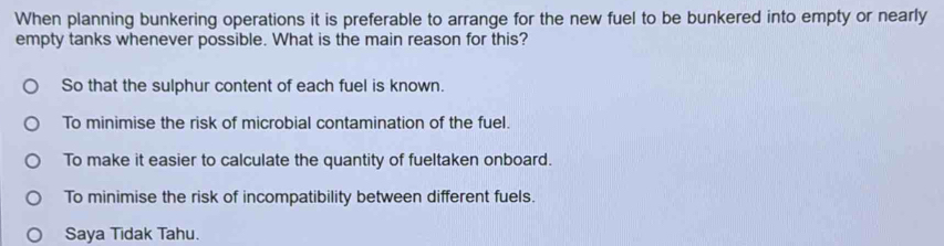 When planning bunkering operations it is preferable to arrange for the new fuel to be bunkered into empty or nearly
empty tanks whenever possible. What is the main reason for this?
So that the sulphur content of each fuel is known.
To minimise the risk of microbial contamination of the fuel.
To make it easier to calculate the quantity of fueltaken onboard.
To minimise the risk of incompatibility between different fuels.
Saya Tidak Tahu.