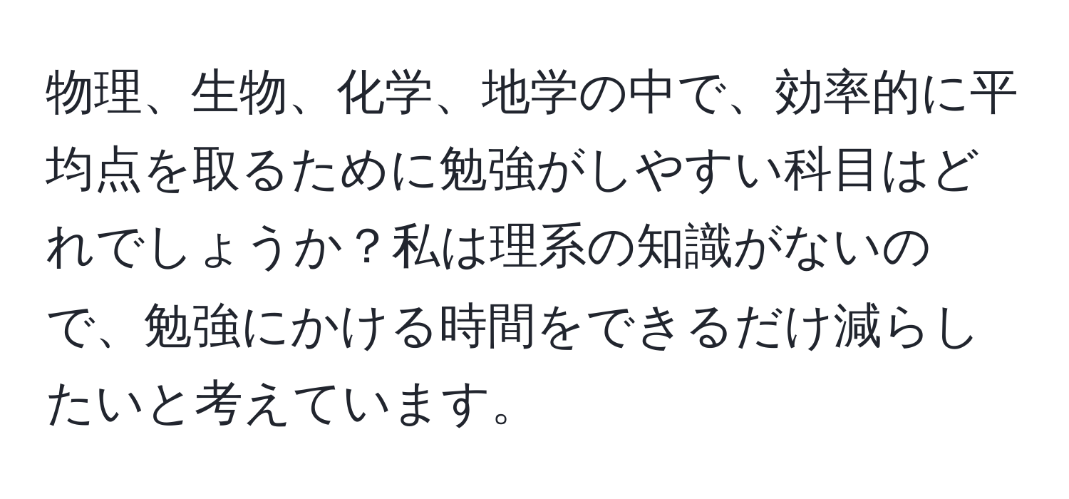 物理、生物、化学、地学の中で、効率的に平均点を取るために勉強がしやすい科目はどれでしょうか？私は理系の知識がないので、勉強にかける時間をできるだけ減らしたいと考えています。