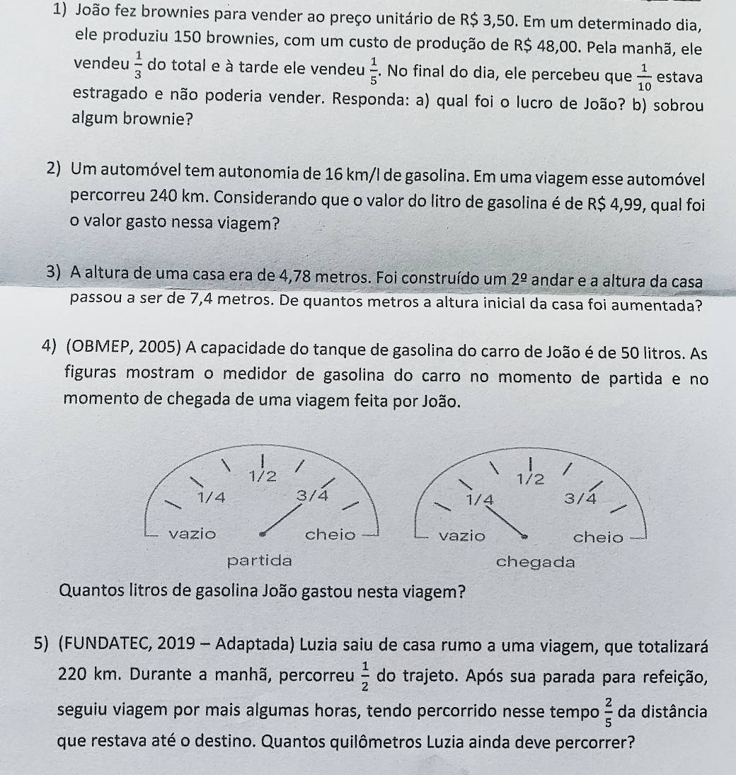 João fez brownies para vender ao preço unitário de R$ 3,50. Em um determinado dia,
ele produziu 150 brownies, com um custo de produção de R$ 48,00. Pela manhã, ele
vendeu  1/3  do total e à tarde ele vendeu  1/5 . No final do dia, ele percebeu que  1/10  estava
estragado e não poderia vender. Responda: a) qual foi o lucro de João? b) sobrou
algum brownie?
2) Um automóvel tem autonomia de 16 km/l de gasolina. Em uma viagem esse automóvel
percorreu 240 km. Considerando que o valor do litro de gasolina é de R$ 4,99, qual foi
o valor gasto nessa viagem?
3) A altura de uma casa era de 4,78 metros. Foi construído um 2^(_ circ) andar e a altura da casa
passou a ser de 7,4 metros. De quantos metros a altura inicial da casa foi aumentada?
4) (OBMEP, 2005) A capacidade do tanque de gasolina do carro de João é de 50 litros. As
figuras mostram o medidor de gasolina do carro no momento de partida e no
momento de chegada de uma viagem feita por João.
partida chegada
Quantos litros de gasolina João gastou nesta viagem?
5) (FUNDATEC, 2019 - Adaptada) Luzia saiu de casa rumo a uma viagem, que totalizará
220 km. Durante a manhã, percorreu  1/2  do trajeto. Após sua parada para refeição,
seguiu viagem por mais algumas horas, tendo percorrido nesse tempo  2/5  da distância
que restava até o destino. Quantos quilômetros Luzia ainda deve percorrer?