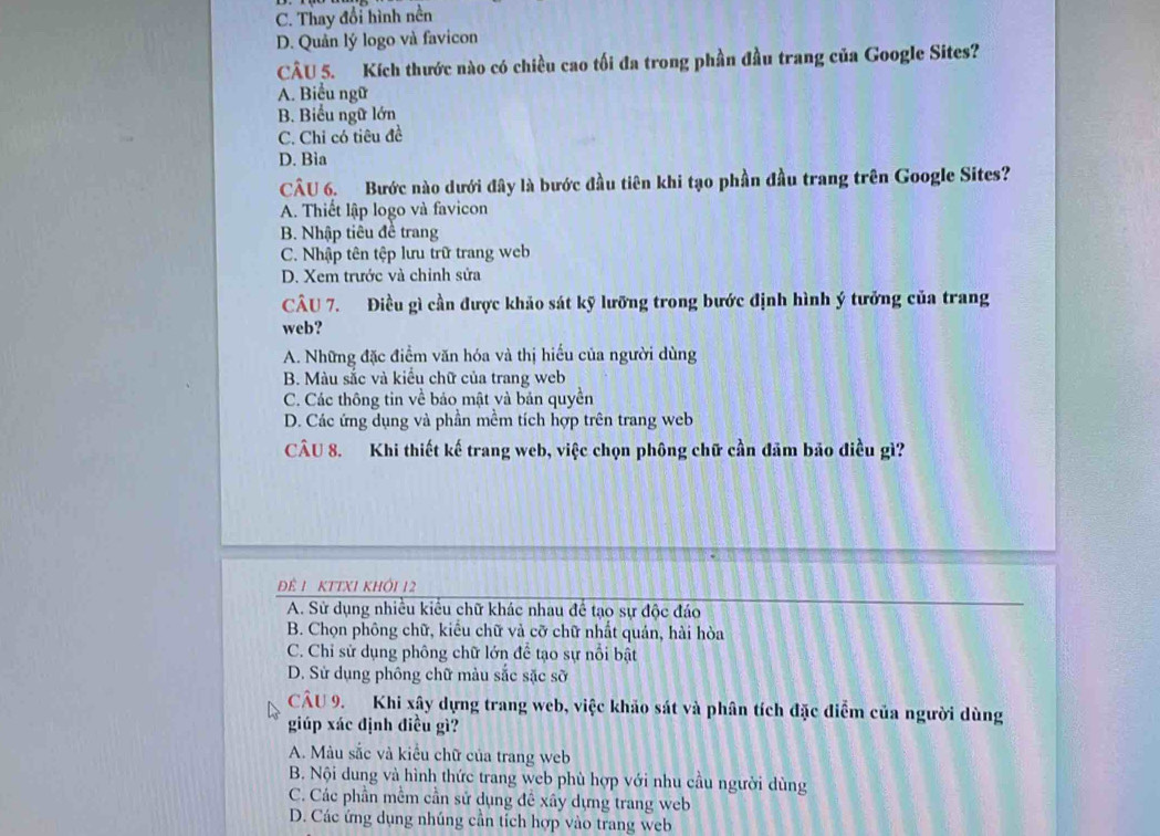 C. Thay đổi hình nền
D. Quản lý logo và favicon
CÂU 5. Kích thước nào có chiều cao tối đa trong phần đầu trang của Google Sites?
A. Biểu ngữ
B. Biểu ngữ lớn
C. Chỉ có tiêu đề
D. Bìa
CÂU 6. Bước nào dưới đây là bước đầu tiên khi tạo phần đầu trang trên Google Sites?
A. Thiết lập logo và favicon
B. Nhập tiêu đề trang
C. Nhập tên tệp lưu trữ trang web
D. Xem trước và chỉnh sửa
CÂU 7. Điều gì cần được khảo sát kỹ lưỡng trong bước định hình ý tưởng của trang
web?
A. Những đặc điểm văn hóa và thị hiếu của người dùng
B. Màu sắc và kiểu chữ của trang web
C. Các thông tin về bảo mật và bản quyền
D. Các ứng dụng và phần mềm tích hợp trên trang web
CÂU 8. Khi thiết kế trang web, việc chọn phông chữ cần đâm bảo điều gì?
ĐÊ 1 KTTX1 KHÔI 12
A. Sử dụng nhiều kiểu chữ khác nhau để tạo sự độc đáo
B. Chọn phông chữ, kiểu chữ và cỡ chữ nhất quán, hài hòa
C. Chỉ sử dụng phông chữ lớn để tạo sự nổi bật
D. Sử dụng phông chữ màu sắc sặc sỡ
CÂU 9. Khi xây dựng trang web, việc khảo sát và phân tích đặc điễm của người dùng
giúp xác định điều gì?
A. Màu sắc và kiểu chữ của trang web
B. Nội dung và hình thức trang web phù hợp với nhu cầu người dùng
C. Các phần mềm cần sử dụng đề xây dựng trang web
D. Các ứng dụng nhúng cần tích hợp vào trang web