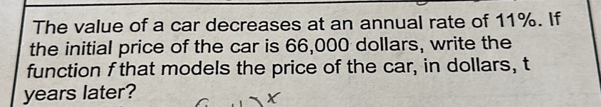 The value of a car decreases at an annual rate of 11%. If 
the initial price of the car is 66,000 dollars, write the 
function f that models the price of the car, in dollars, t 
years later?