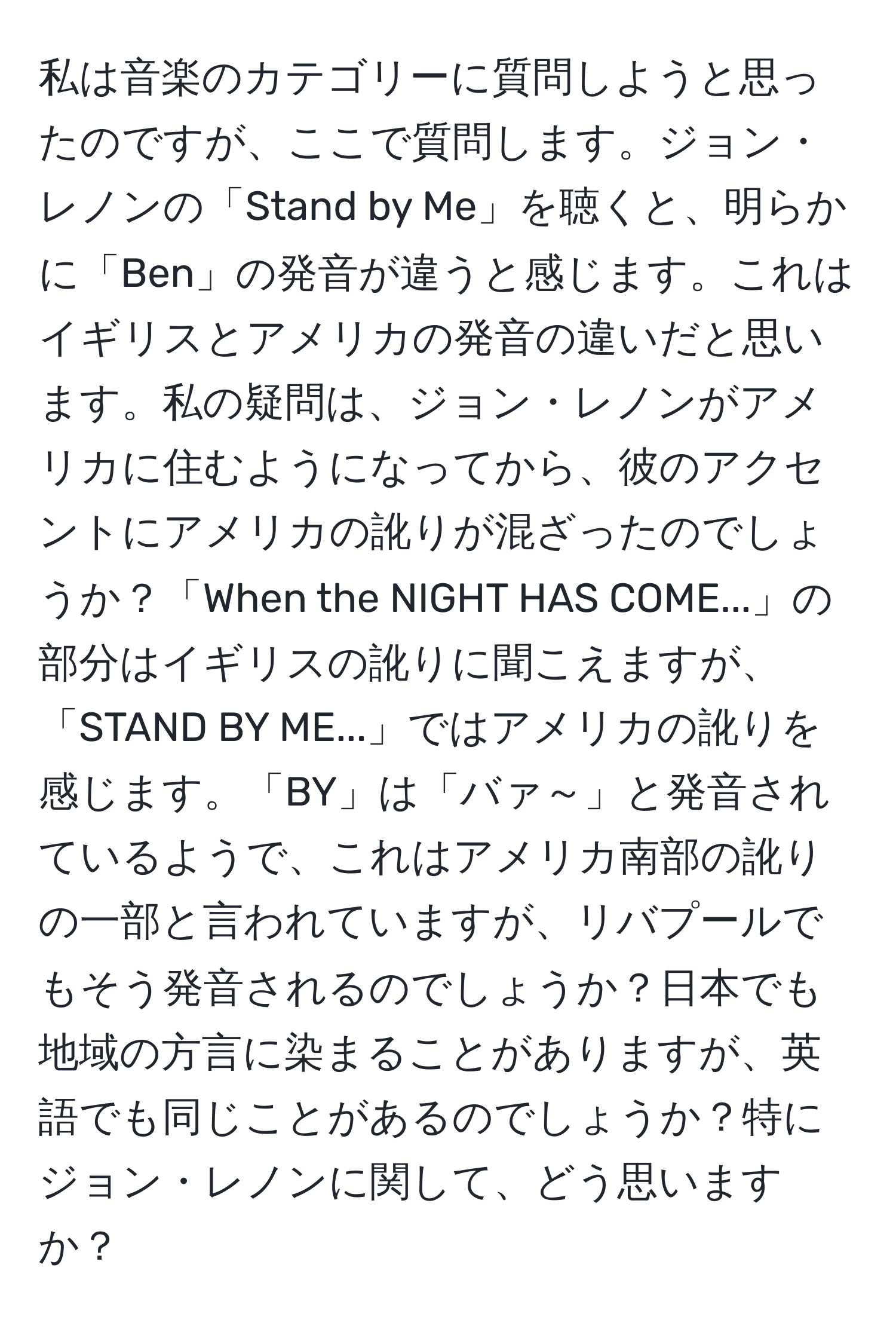 私は音楽のカテゴリーに質問しようと思ったのですが、ここで質問します。ジョン・レノンの「Stand by Me」を聴くと、明らかに「Ben」の発音が違うと感じます。これはイギリスとアメリカの発音の違いだと思います。私の疑問は、ジョン・レノンがアメリカに住むようになってから、彼のアクセントにアメリカの訛りが混ざったのでしょうか？「When the NIGHT HAS COME...」の部分はイギリスの訛りに聞こえますが、「STAND BY ME...」ではアメリカの訛りを感じます。「BY」は「バァ～」と発音されているようで、これはアメリカ南部の訛りの一部と言われていますが、リバプールでもそう発音されるのでしょうか？日本でも地域の方言に染まることがありますが、英語でも同じことがあるのでしょうか？特にジョン・レノンに関して、どう思いますか？