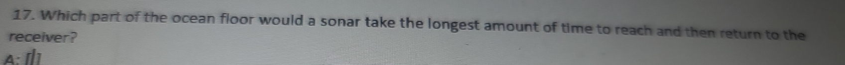 Which part of the ocean floor would a sonar take the longest amount of time to reach and then return to the 
receiver?
Δ · [ ]