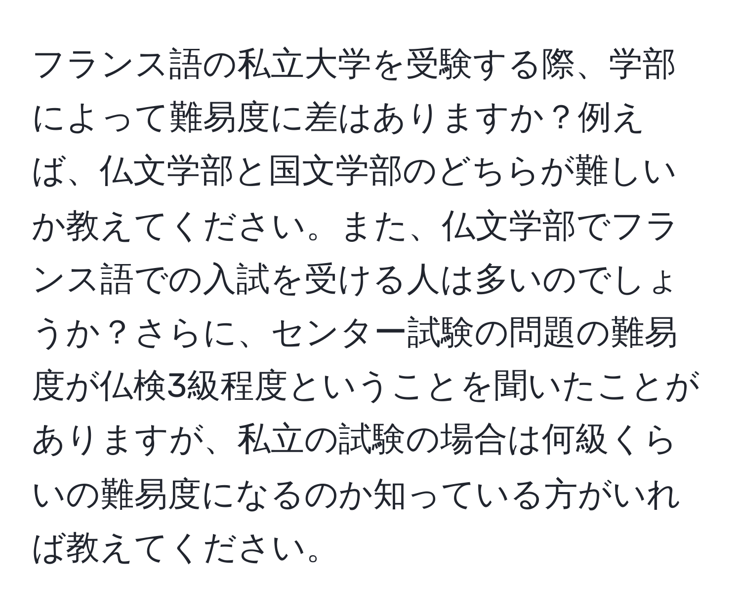 フランス語の私立大学を受験する際、学部によって難易度に差はありますか？例えば、仏文学部と国文学部のどちらが難しいか教えてください。また、仏文学部でフランス語での入試を受ける人は多いのでしょうか？さらに、センター試験の問題の難易度が仏検3級程度ということを聞いたことがありますが、私立の試験の場合は何級くらいの難易度になるのか知っている方がいれば教えてください。