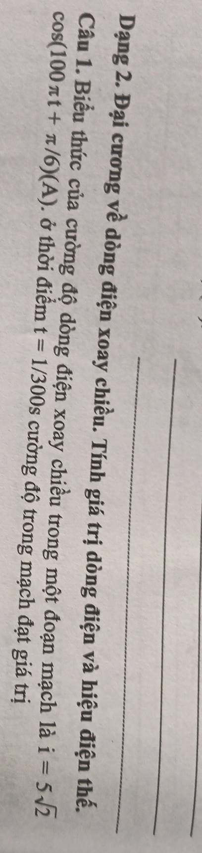 Dạng 2. Đại cương về dòng điện xoay chiều. Tính giá trị dòng điện và hiệu điện thế. 
Câu 1. Biểu thức của cường độ dòng điện xoay chiều trong một đoạn mạch là i=5sqrt(2)
cos (100π t+π /6)(A). ở thời điểm t=1/300s cường độ trong mạch đạt giá trị