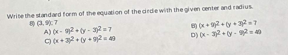 Write the standard form of the equation of the circle with the given center and radius.
8) (3,9) 7
B) (x+9)^2+(y+3)^2=7
A) (x-9)^2+(y-3)^2=7
D)
C) (x+3)^2+(y+9)^2=49 (x-3)^2+(y-9)^2=49