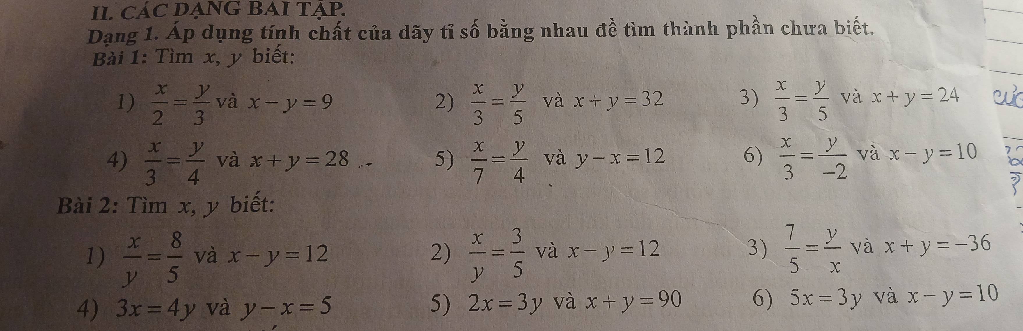 CÁC DẠNG BAI TẠP. 
Dạng 1. Áp dụng tính chất của dãy tỉ số bằng nhau đề tìm thành phần chưa biết. 
Bài 1: Tìm x, y biết: 
1)  x/2 = y/3  và x-y=9 2)  x/3 = y/5  và x+y=32 3)  x/3 = y/5  và x+y=24
4)  x/3 = y/4  và x+y=28 5)  x/7 = y/4  và y-x=12 6)  x/3 = y/-2  và x-y=10
Bài 2: Tìm x, y biết: 
1)  x/y = 8/5  và x-y=12 2)  x/y = 3/5  và x-y=12 3)  7/5 = y/x vax+y=-36
4) 3x=4y và y-x=5 5) 2x=3y và x+y=90 6) 5x=3y và x-y=10