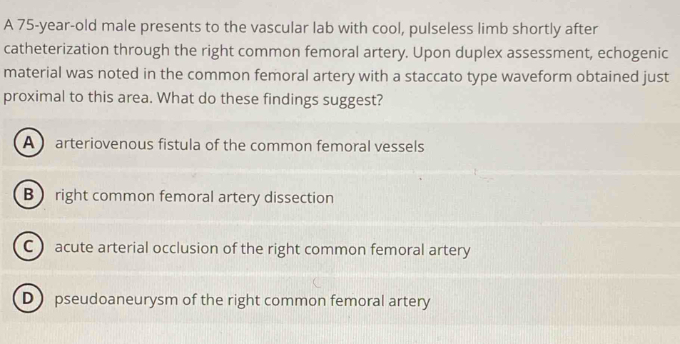 A 75-year-old male presents to the vascular lab with cool, pulseless limb shortly after
catheterization through the right common femoral artery. Upon duplex assessment, echogenic
material was noted in the common femoral artery with a staccato type waveform obtained just
proximal to this area. What do these findings suggest?
A  arteriovenous fistula of the common femoral vessels
B right common femoral artery dissection
C) acute arterial occlusion of the right common femoral artery
D) pseudoaneurysm of the right common femoral artery