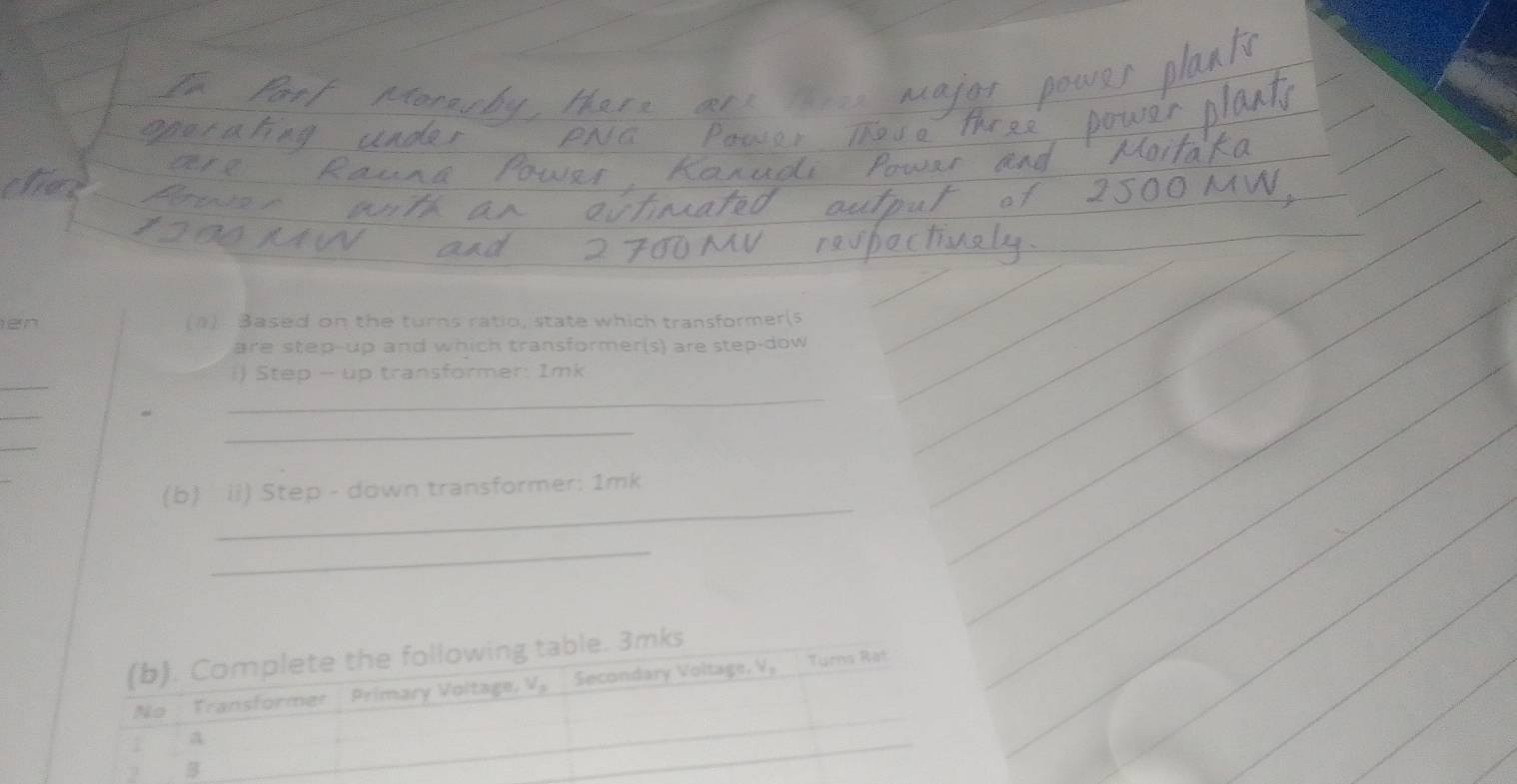 en (1) Based on the turns ratio, state which transformer(5 
are step-up and which transformer(s) are step-dow 
_ 
i) Step -- up transformer: 1mk
_ 
_ 
_ 
_ 
_ 
(b) ii) Step - down transformer: 1mk
_ 
(b). Complete the following table. 3mks
No Transformer Primary Voltage, V. Secondary Voltage, V, Turns Rat 
a 
2 B