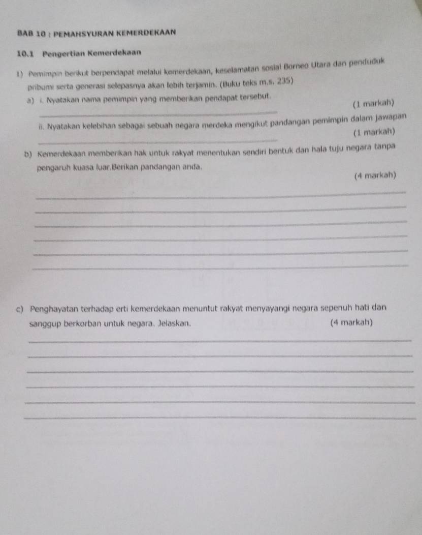 BAb 10 : Pemahsyuran Kémerdekaan 
10.1 Pengertian Kemerdekaan 
1) Pemimpin berikut berpendapat melalui kemerdekaan, keselamatan sosial Borneo Utara dan penduduk 
pribumi serta generasi selepasnya akan lebih terjamin, (Buku teks m.s. 235) 
a) i. Nyatakan nama pemimpin yang memberikan pendapat tersebut. 
_ 
(1 markah) 
ii. Nyatakan kelebihan sebagai sebuah negara merdeka mengikut pandangan pemimpin dalam jawapan 
_ 
(1 markah) 
b) Kemerdekaan memberikan hak untuk rakyat menentukan sendiri bentuk dan hala tuju negara tanpa 
pengaruh kuasa luar.Berikan pandangan anda. 
(4 markah) 
_ 
_ 
_ 
_ 
_ 
_ 
c) Penghayatan terhadap erti kemerdekaan menuntut rakyat menyayangi negara sepenuh hati dan 
sanggup berkorban untuk negara. Jelaskan. (4 markah) 
_ 
_ 
_ 
_ 
_ 
_