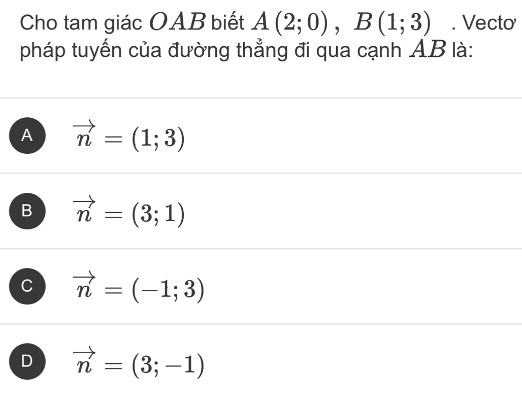 Cho tam giác OAB biết A(2;0), B(1;3). Vecto
pháp tuyến của đường thẳng đi qua cạnh AB là:
A vector n=(1;3)
B vector n=(3;1)
C vector n=(-1;3)
D vector n=(3;-1)